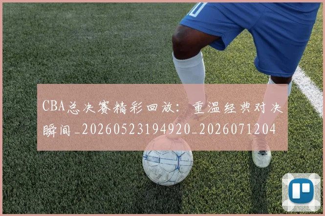 CBA总决赛精彩回放：重温经典对决瞬间_20260523194920_20260712045016