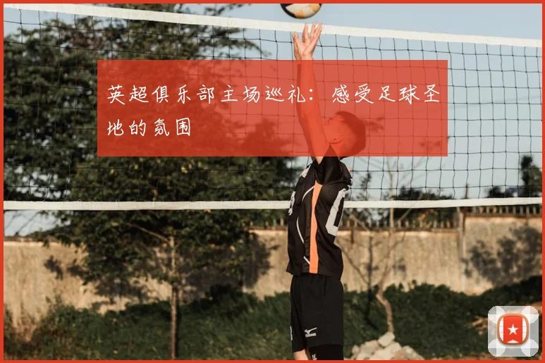英超俱乐部主场巡礼:感受足球圣地的氛围