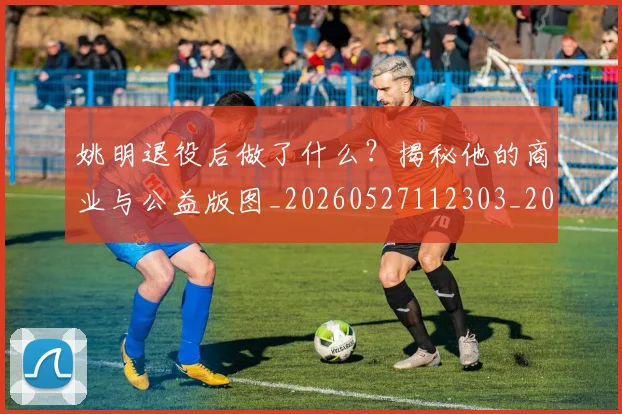 姚明退役后做了什么？揭秘他的商业与公益版图_20260527112303_20260720192514