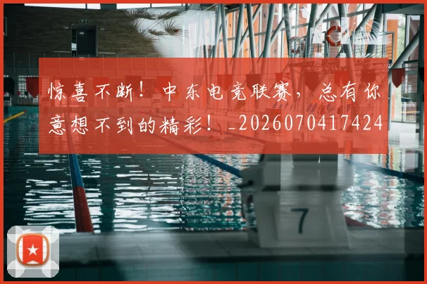 惊喜不断！中东电竞联赛，总有你意想不到的精彩！_20260704174243_20260724074103
