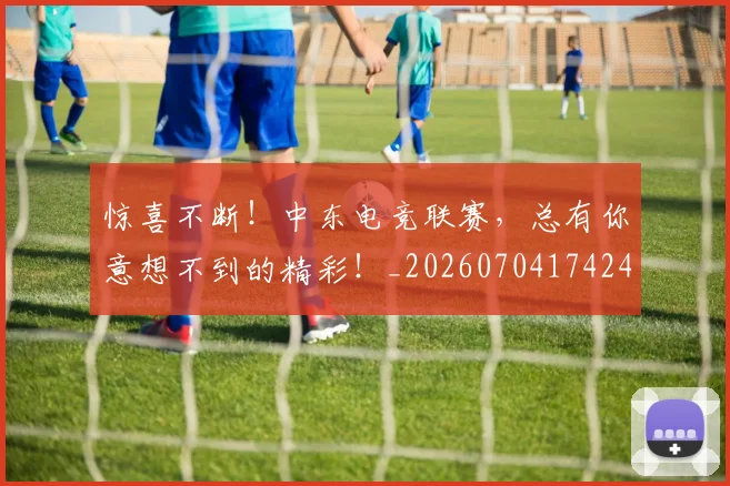 惊喜不断！中东电竞联赛，总有你意想不到的精彩！_20260704174243_20260724074103