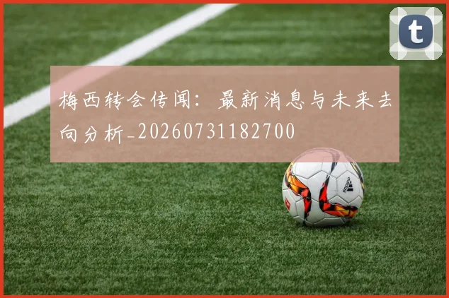 梅西转会传闻：最新消息与未来去向分析_20260731182700