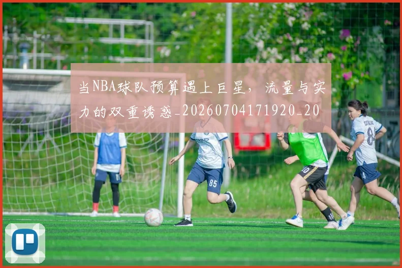 当NBA球队预算遇上巨星，流量与实力的双重诱惑_20260704171920_20260722155427