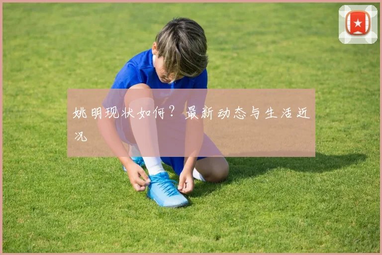 姚明现状如何？最新动态与生活近况