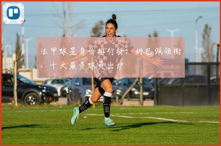 法甲球星身价排行榜：姆巴佩领衔，十大最贵球员出炉