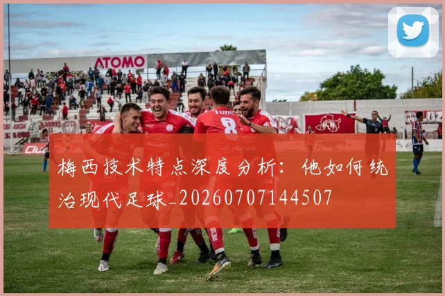 梅西技术特点深度分析：他如何统治现代足球_20260707144507