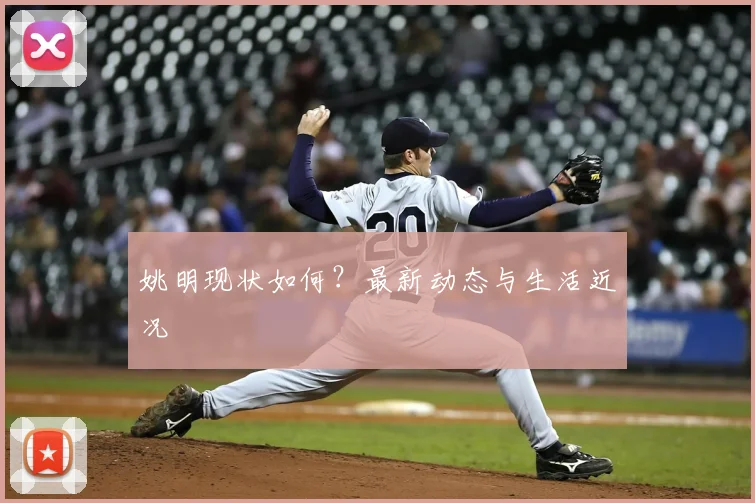 姚明现状如何？最新动态与生活近况