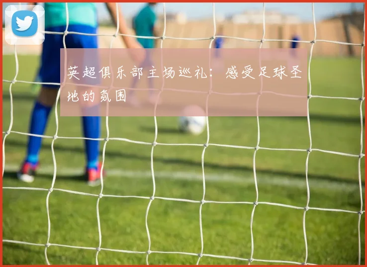 英超俱乐部主场巡礼:感受足球圣地的氛围