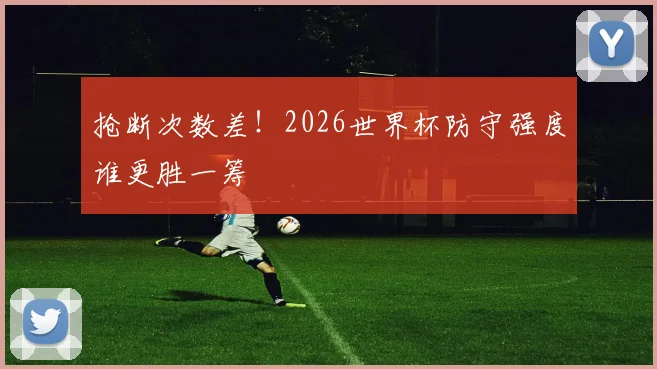 抢断次数差！2026世界杯防守强度谁更胜一筹