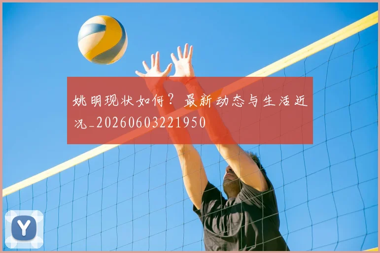 姚明现状如何？最新动态与生活近况_20260603221950