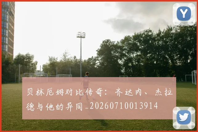 贝林厄姆对比传奇:齐达内、杰拉德与他的异同_20260710013914