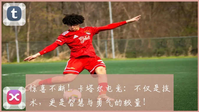 惊喜不断！卡塔尔电竞：不仅是技术，更是智慧与勇气的较量！