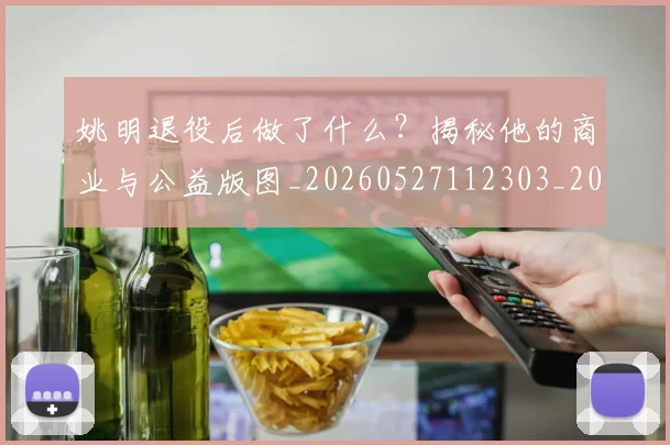 姚明退役后做了什么?揭秘他的商业与公益版图_20260527112303_20260703233115
