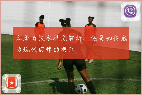本泽马技术特点解析：他是如何成为现代前锋的典范