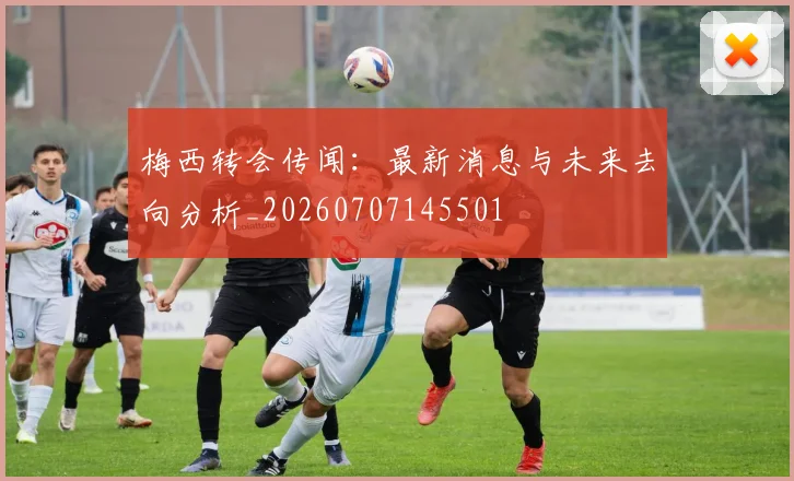 梅西转会传闻：最新消息与未来去向分析_20260707145501