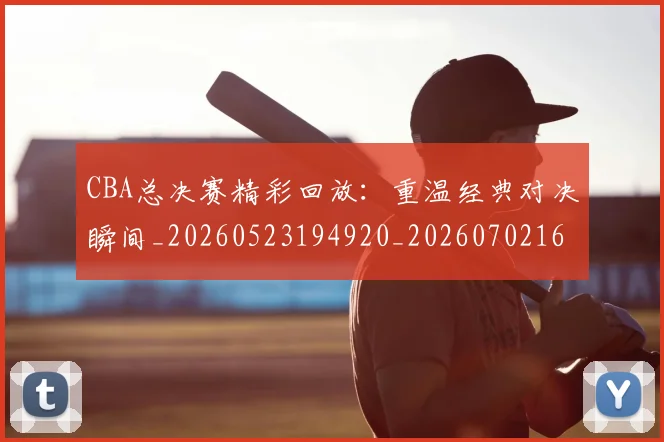 CBA总决赛精彩回放：重温经典对决瞬间_20260523194920_20260702164001