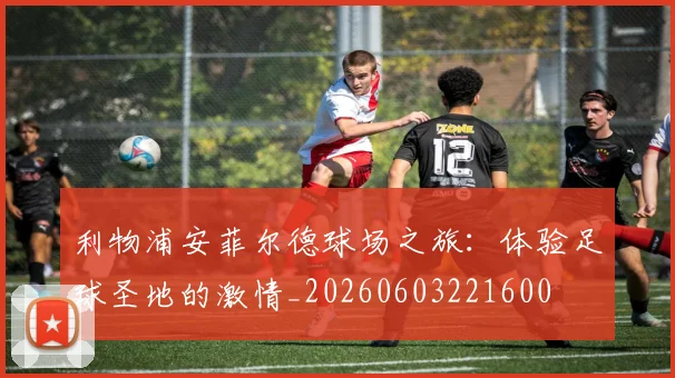 利物浦安菲尔德球场之旅：体验足球圣地的激情_20260603221600