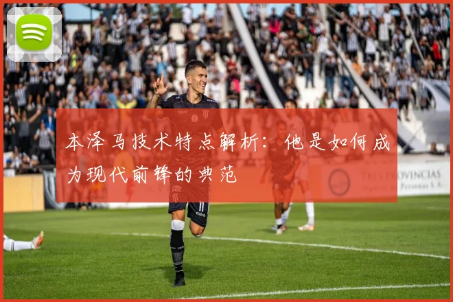 本泽马技术特点解析：他是如何成为现代前锋的典范