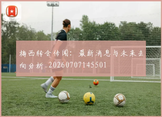 梅西转会传闻：最新消息与未来去向分析_20260707145501