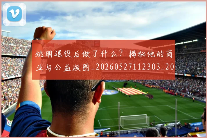 姚明退役后做了什么？揭秘他的商业与公益版图_20260527112303_20260720192514