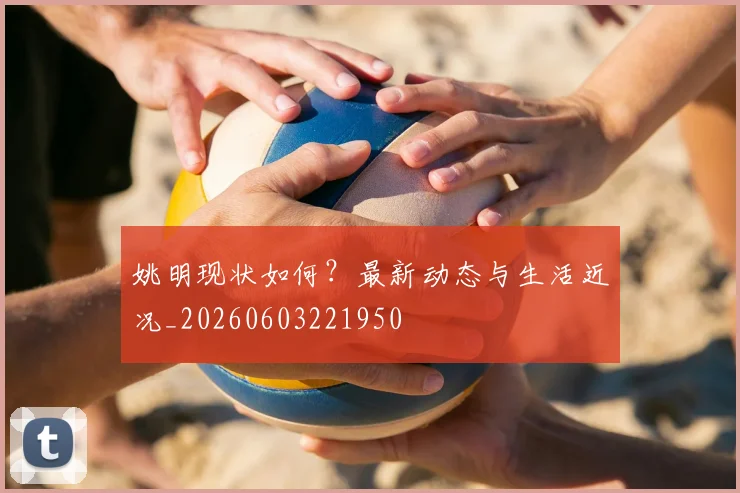 姚明现状如何？最新动态与生活近况_20260603221950
