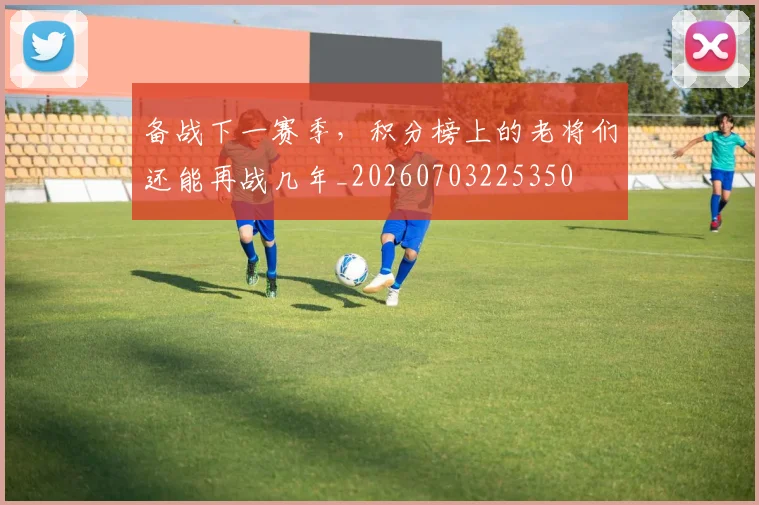备战下一赛季,积分榜上的老将们还能再战几年_20260703225350