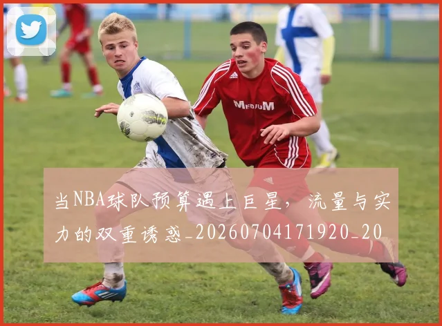 当NBA球队预算遇上巨星，流量与实力的双重诱惑_20260704171920_20260722155427