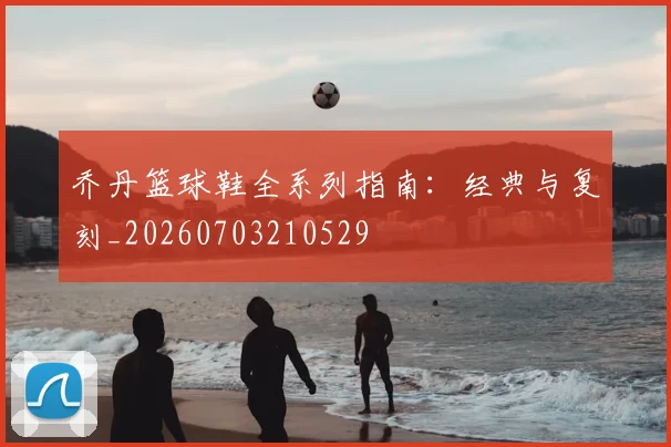 乔丹篮球鞋全系列指南：经典与复刻_20260703210529